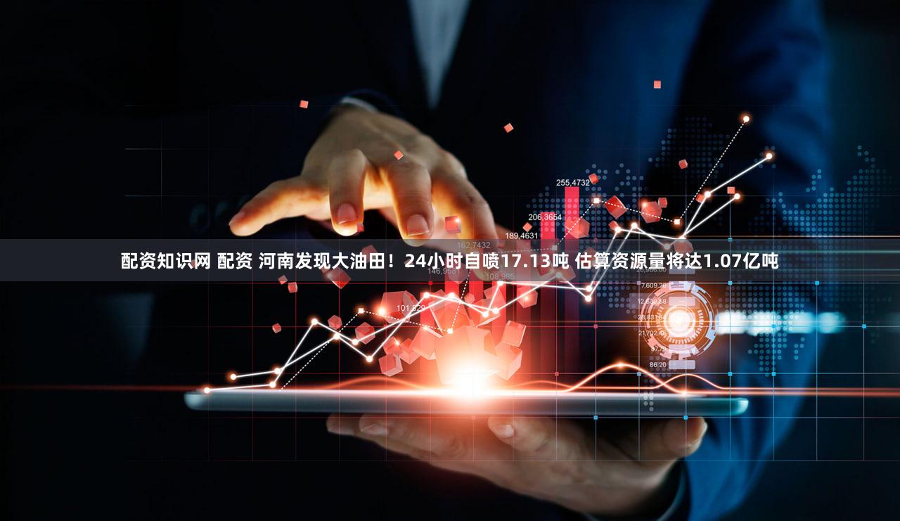 配资知识网 配资 河南发现大油田！24小时自喷17.13吨 估算资源量将达1.07亿吨