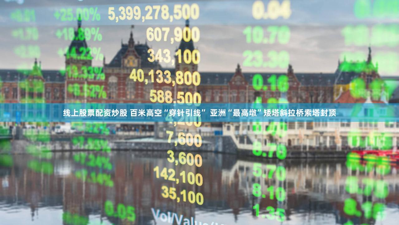 线上股票配资炒股 百米高空“穿针引线” 亚洲“最高墩”矮塔斜拉桥索塔封顶