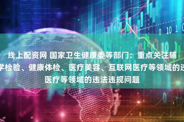 线上配资网 国家卫生健康委等部门：重点关注辅助生殖、医学检验、健康体检、医疗美容、互联网医疗等领域的违法违规问题