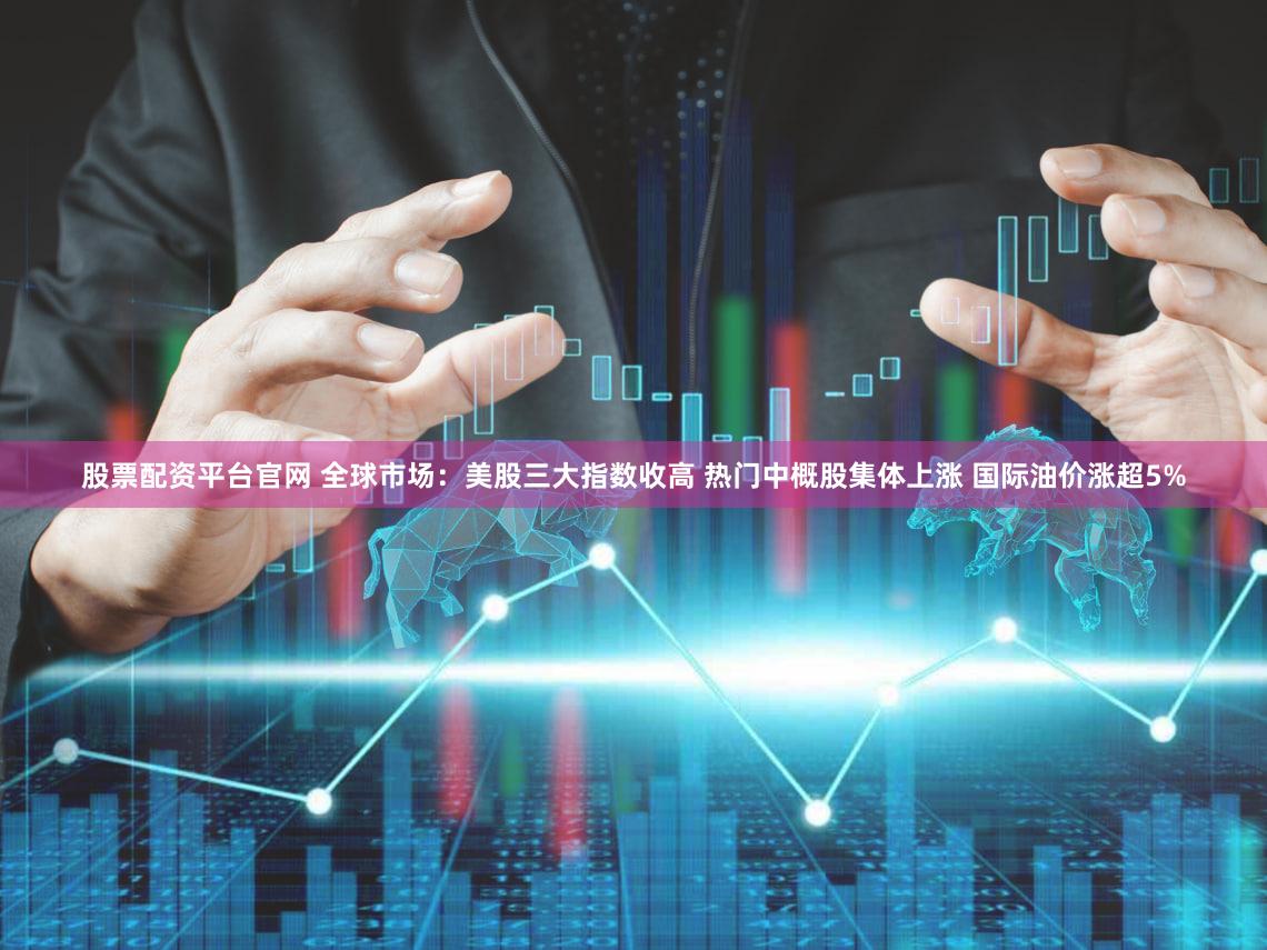 股票配资平台官网 全球市场：美股三大指数收高 热门中概股集体上涨 国际油价涨超5%