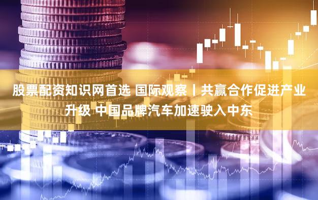 股票配资知识网首选 国际观察丨共赢合作促进产业升级 中国品牌汽车加速驶入中东