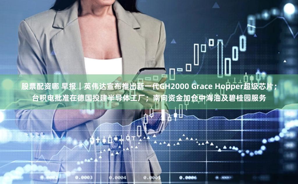 股票配资哪 早报｜英伟达宣布推出新一代GH2000 Grace Hopper超级芯片；台积电批准在德国投建半导体工厂；南向资金加仓中海油及碧桂园服务