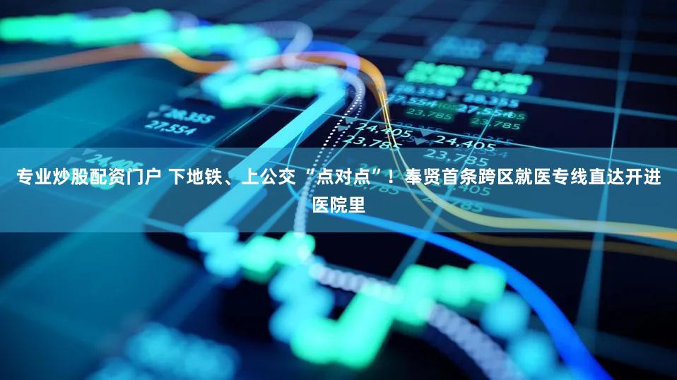 专业炒股配资门户 下地铁、上公交 “点对点”!奉贤首条跨区就医专线直达开进医院里