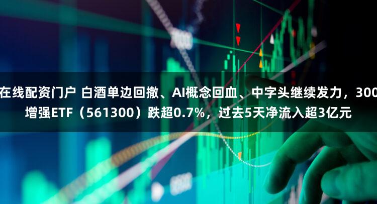在线配资门户 白酒单边回撤、AI概念回血、中字头继续发力，300增强ETF（561300）跌超0.7%，过去5天净流入超3亿元