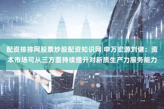 配资排排网股票炒股配资知识网 申万宏源刘健：资本市场可从三方面持续提升对新质生产力服务能力