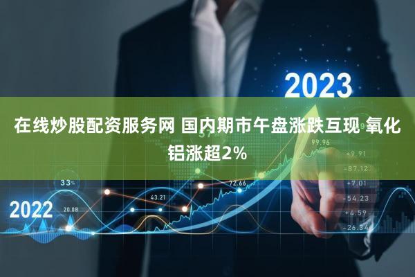 在线炒股配资服务网 国内期市午盘涨跌互现 氧化铝涨超2%