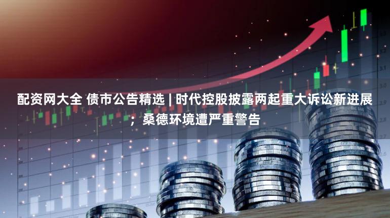 配资网大全 债市公告精选 | 时代控股披露两起重大诉讼新进展;桑德环境遭严重警告