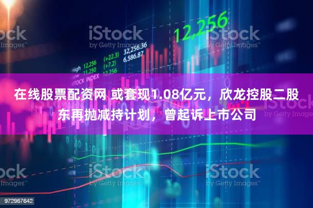 在线股票配资网 或套现1.08亿元,欣龙控股二股东再抛减持计划,曾起诉上市公司