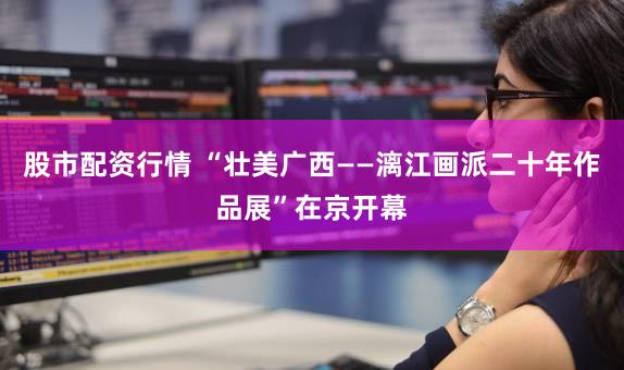 股市配资行情 “壮美广西——漓江画派二十年作品展”在京开幕