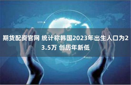 期货配资官网 统计称韩国2023年出生人口为23.5万 创历年新低