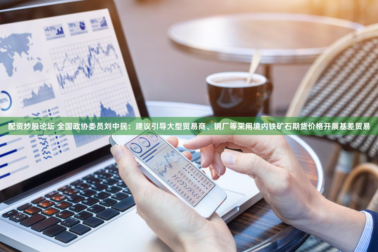 配资炒股论坛 全国政协委员刘中民：建议引导大型贸易商、钢厂等采用境内铁矿石期货价格开展基差贸易