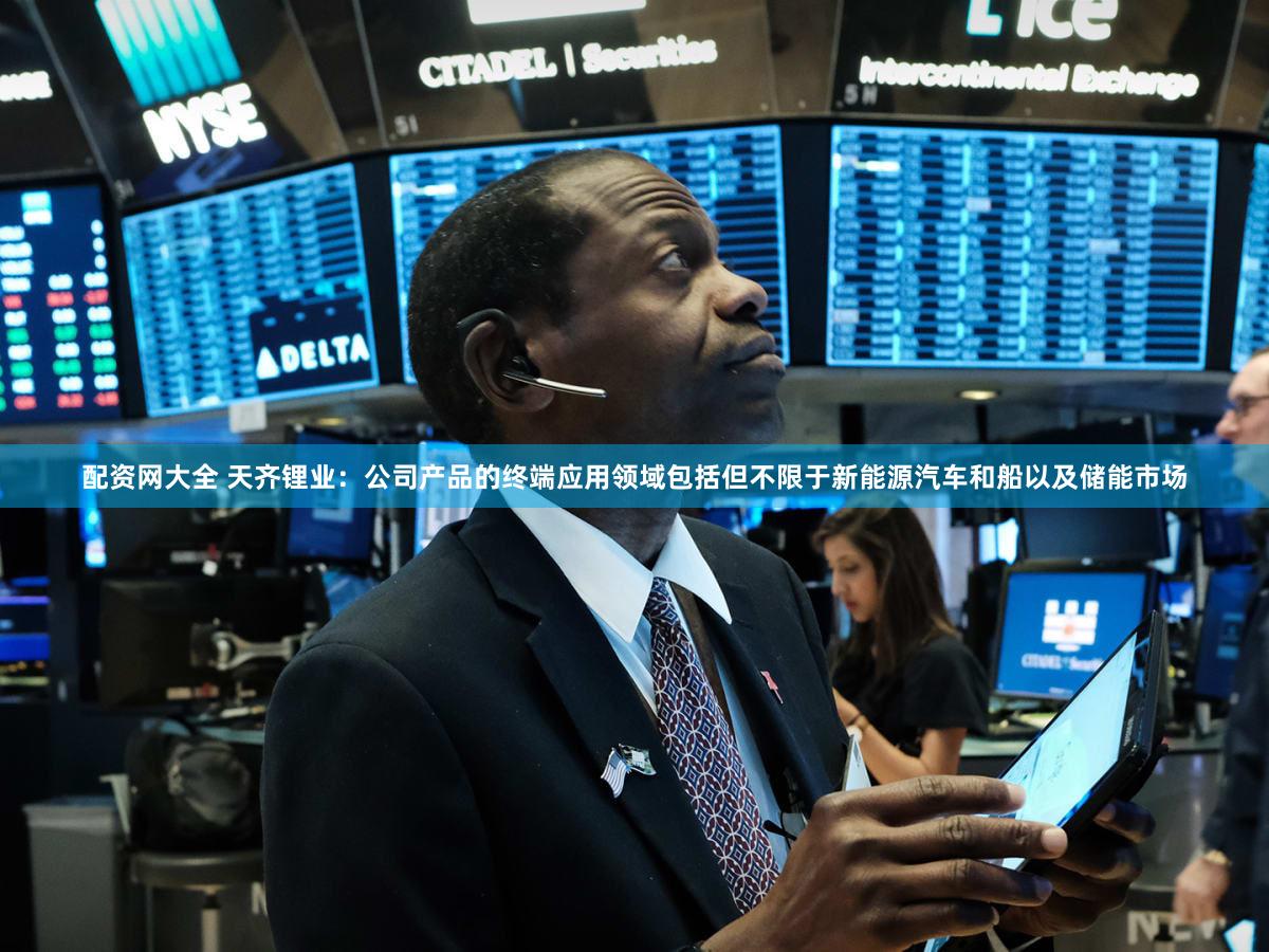 配资网大全 天齐锂业:公司产品的终端应用领域包括但不限于新能源汽车和船以及储能市场