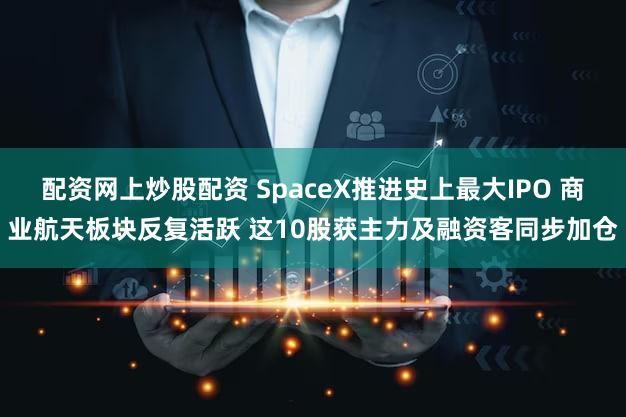 配资网上炒股配资 SpaceX推进史上最大IPO 商业航天板块反复活跃 这10股获主力及融资客同步加仓