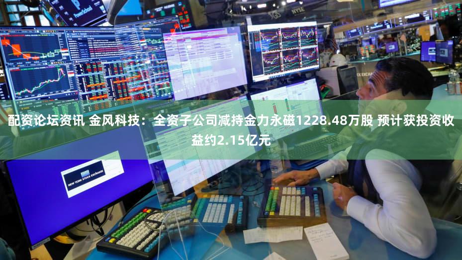 配资论坛资讯 金风科技：全资子公司减持金力永磁1228.48万股 预计获投资收益约2.15亿元