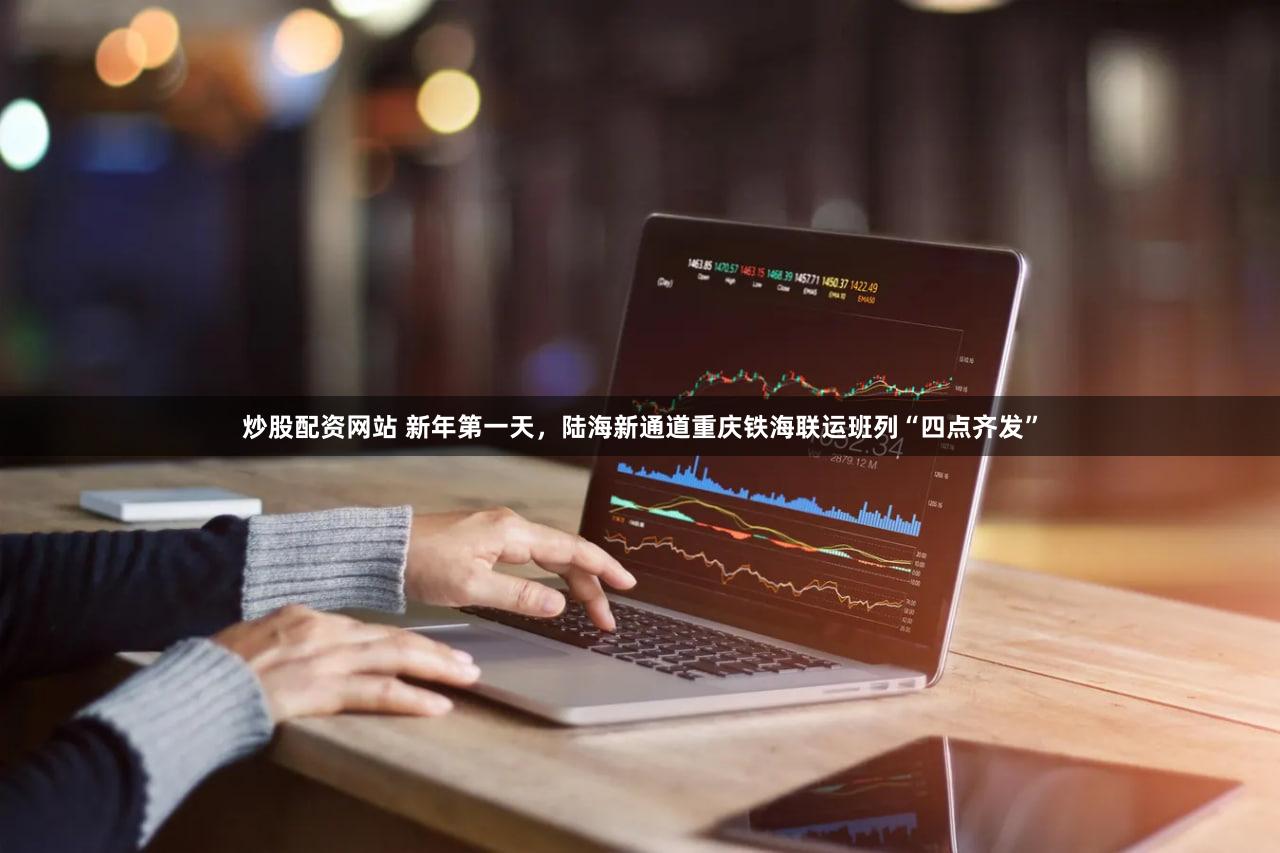 炒股配资网站 新年第一天,陆海新通道重庆铁海联运班列“四点齐发”