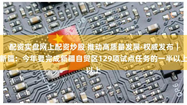 配资实盘网上配资炒股 推动高质量发展·权威发布｜新疆：今年要完成新疆自贸区129项试点任务的一半以上