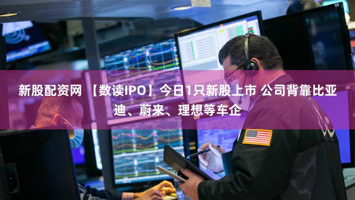 新股配资网 【数读IPO】今日1只新股上市 公司背靠比亚迪、蔚来、理想等车企