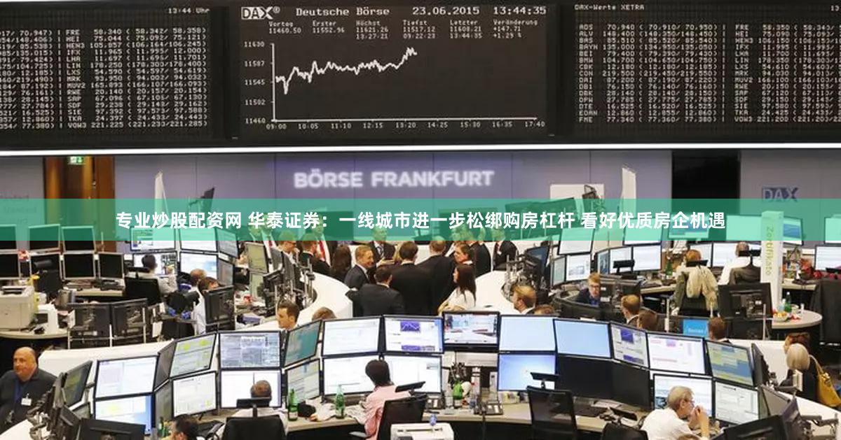 专业炒股配资网 华泰证券：一线城市进一步松绑购房杠杆 看好优质房企机遇