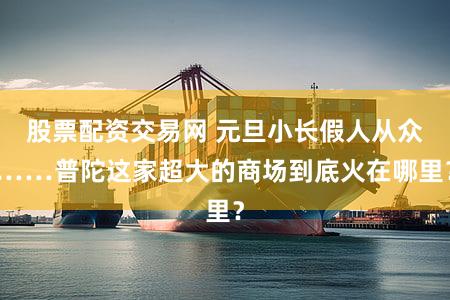 股票配资交易网 元旦小长假人从众……普陀这家超大的商场到底火在哪里?