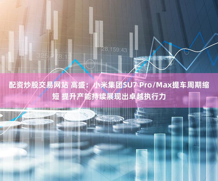 配资炒股交易网站 高盛：小米集团SU7 Pro/Max提车周期缩短 提升产能持续展现出卓越执行力