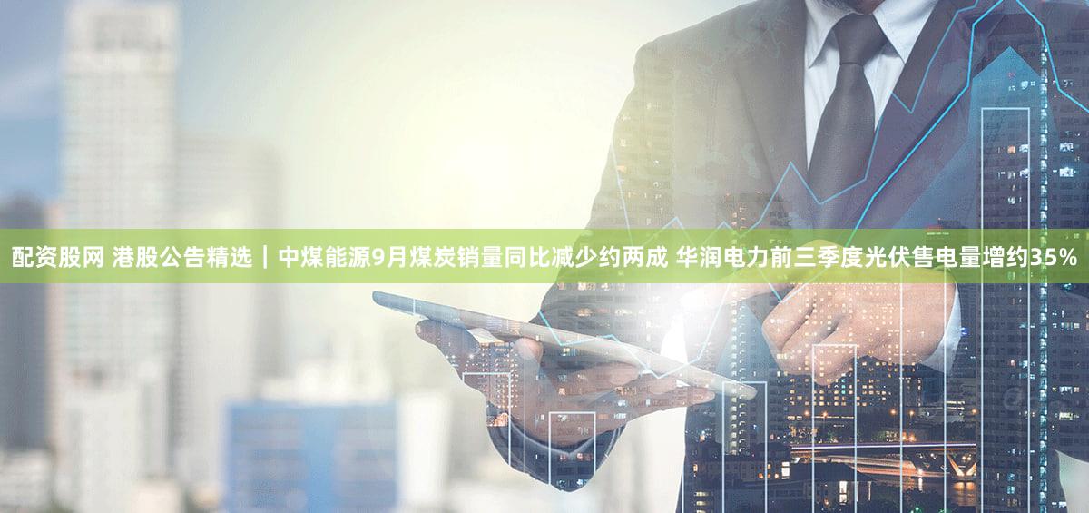 配资股网 港股公告精选|中煤能源9月煤炭销量同比减少约两成 华润电力前三季度光伏售电量增约35%