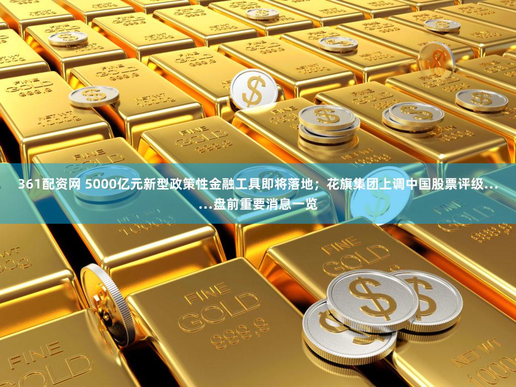 361配资网 5000亿元新型政策性金融工具即将落地;花旗集团上调中国股票评级……盘前重要消息一览