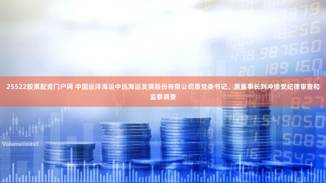 25522股票配资门户网 中国远洋海运中远海运发展股份有限公司原党委书记、原董事长刘冲接受纪律审查和监察调查