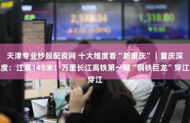 天津专业炒股配资网 十大维度看“新重庆”｜重庆深度：江底149米！万里长江高铁第一隧“钢铁巨龙”穿江