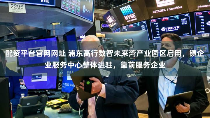 配资平台官网网址 浦东高行数智未来湾产业园区启用，镇企业服务中心整体进驻，靠前服务企业