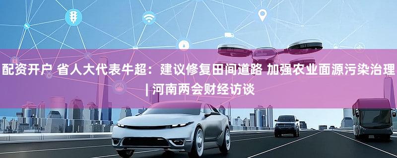 配资开户 省人大代表牛超：建议修复田间道路 加强农业面源污染治理 | 河南两会财经访谈