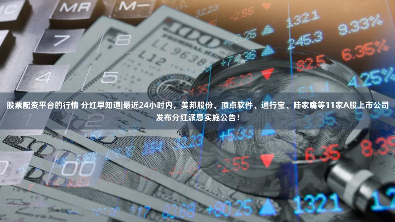 股票配资平台的行情 分红早知道|最近24小时内，美邦股份、顶点软件、通行宝、陆家嘴等11家A股上市公司发布分红派息实施公告！