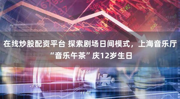 在线炒股配资平台 探索剧场日间模式,上海音乐厅“音乐午茶”庆12岁生日
