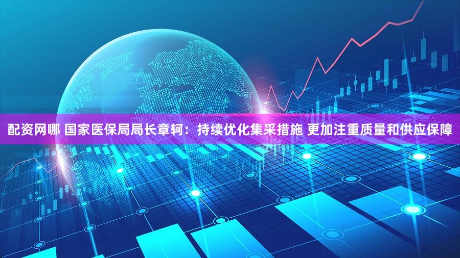 配资网哪 国家医保局局长章轲：持续优化集采措施 更加注重质量和供应保障