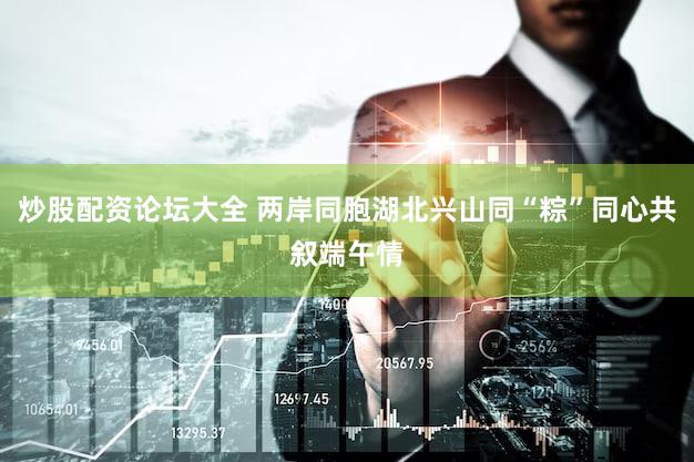 炒股配资论坛大全 两岸同胞湖北兴山同“粽”同心共叙端午情