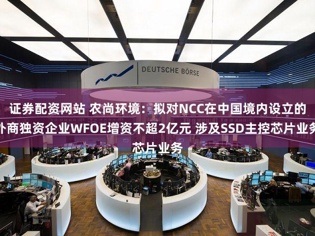 证券配资网站 农尚环境:拟对NCC在中国境内设立的外商独资企业WFOE增资不超2亿元 涉及SSD主控芯片业务