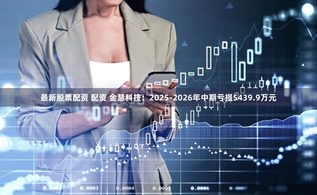 最新股票配资 配资 金慧科技：2025-2026年中期亏损5439.9万元