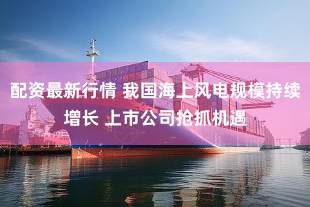 配资最新行情 我国海上风电规模持续增长 上市公司抢抓机遇