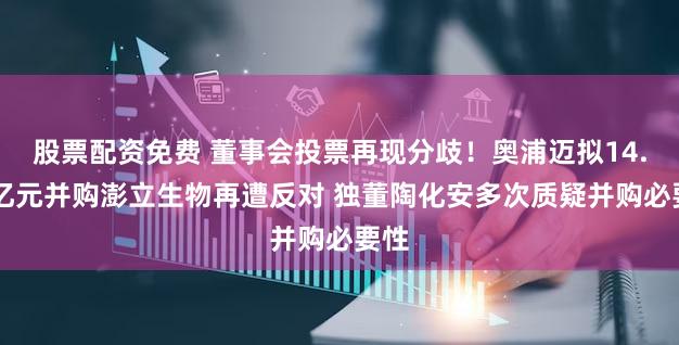 股票配资免费 董事会投票再现分歧！奥浦迈拟14.51亿元并购澎立生物再遭反对 独董陶化安多次质疑并购必要性