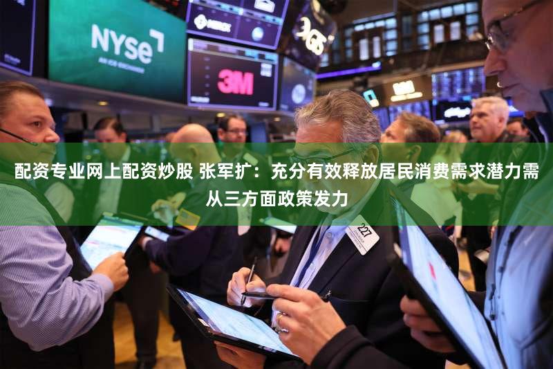 配资专业网上配资炒股 张军扩：充分有效释放居民消费需求潜力需从三方面政策发力