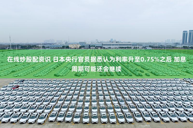 在线炒股配资识 日本央行官员据悉认为利率升至0.75%之后 加息周期可能还会继续