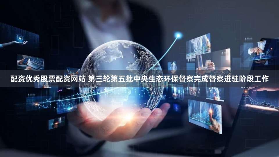 配资优秀股票配资网站 第三轮第五批中央生态环保督察完成督察进驻阶段工作