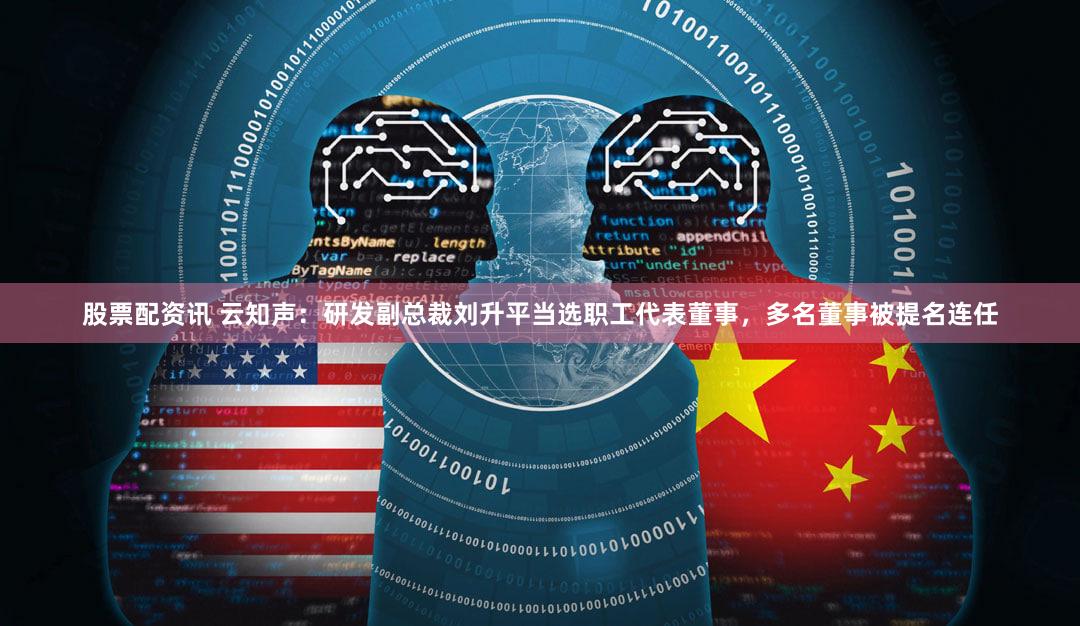 股票配资讯 云知声：研发副总裁刘升平当选职工代表董事，多名董事被提名连任