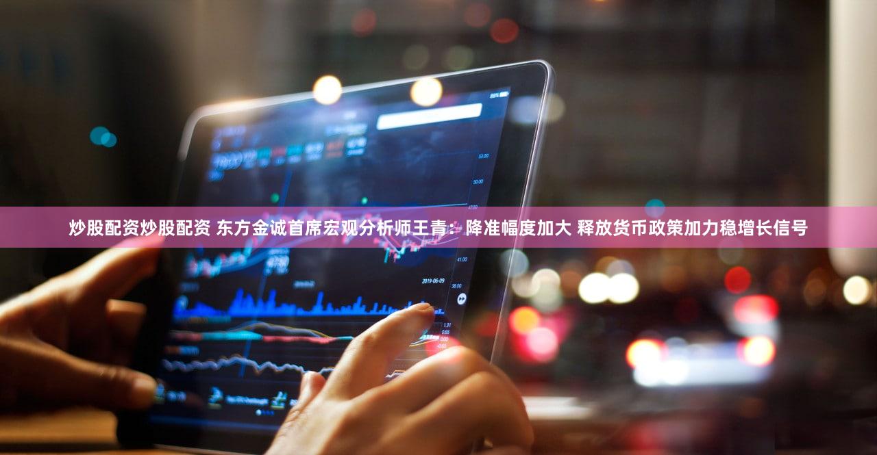 炒股配资炒股配资 东方金诚首席宏观分析师王青：降准幅度加大 释放货币政策加力稳增长信号