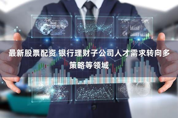 最新股票配资 银行理财子公司人才需求转向多策略等领域