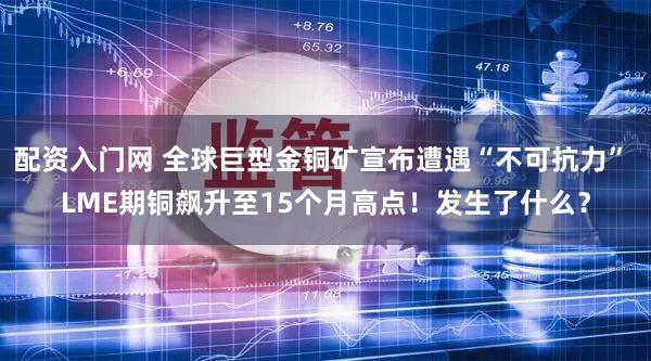配资入门网 全球巨型金铜矿宣布遭遇“不可抗力” LME期铜飙升至15个月高点！发生了什么？