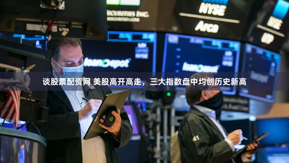 谈股票配资网 美股高开高走，三大指数盘中均创历史新高