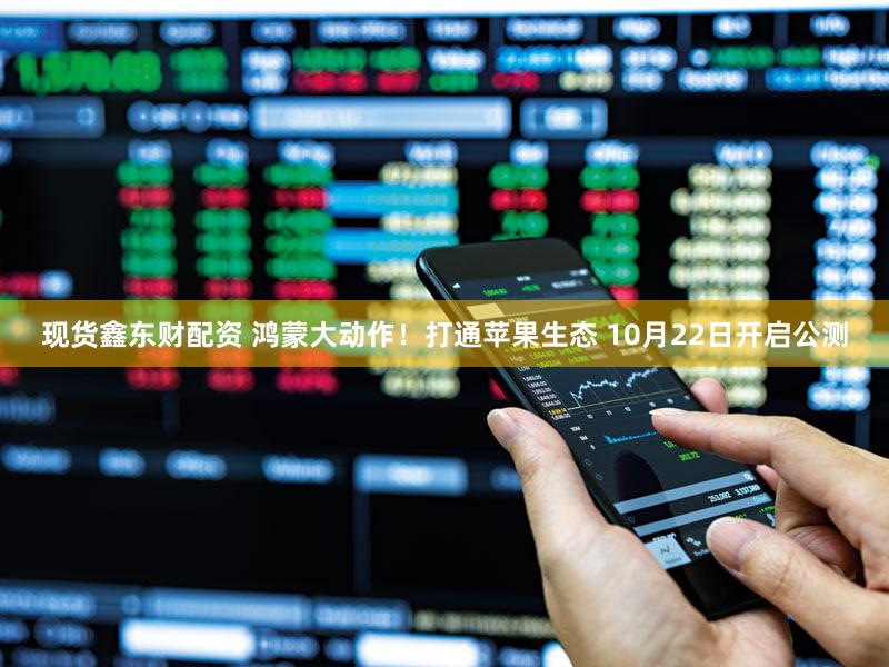 现货鑫东财配资 鸿蒙大动作!打通苹果生态 10月22日开启公测