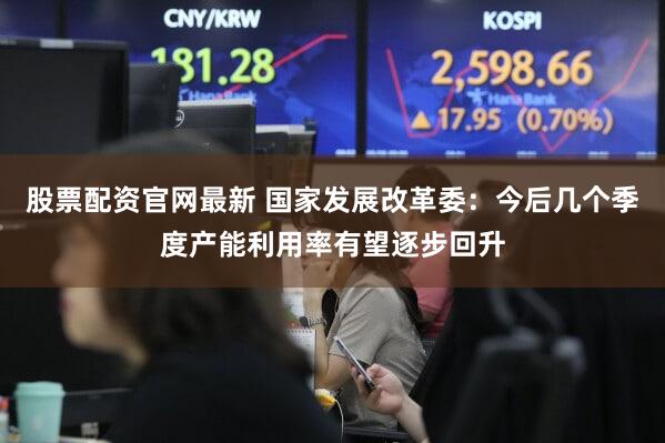 股票配资官网最新 国家发展改革委:今后几个季度产能利用率有望逐步回升