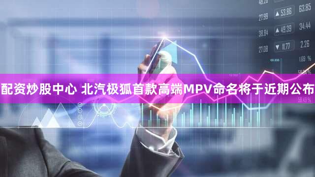 配资炒股中心 北汽极狐首款高端MPV命名将于近期公布