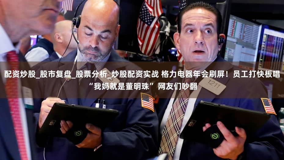 配资炒股_股市复盘_股票分析_炒股配资实战 格力电器年会刷屏!员工打快板唱“我妈就是董明珠” 网友们吵翻